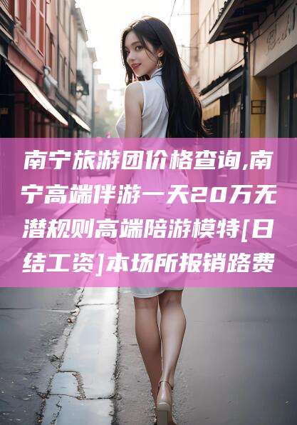 驻马店南宁旅游团价格查询,南宁高端伴游一天20万无潜规则高端陪游模特[日结工资]本场所报销路费