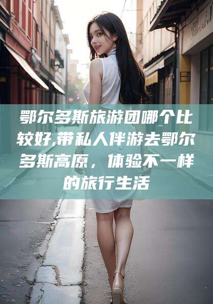 驻马店鄂尔多斯旅游团哪个比较好,带私人伴游去鄂尔多斯高原，体验不一样的旅行生活