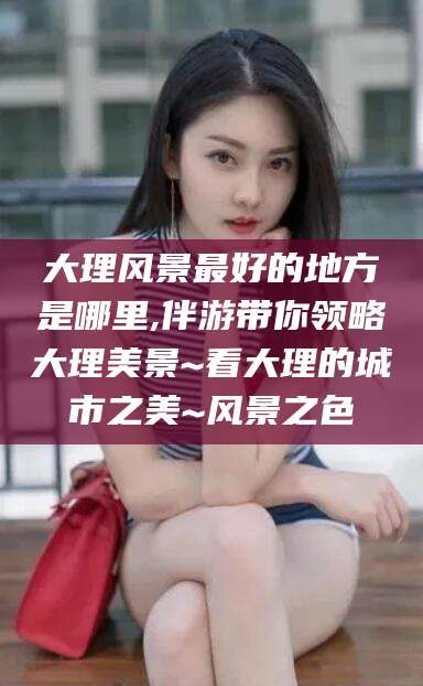 驻马店大理风景最好的地方是哪里,伴游带你领略大理美景~看大理的城市之美~风景之色