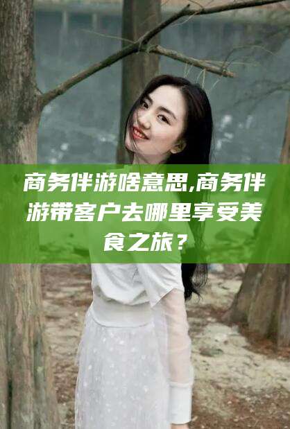 驻马店商务伴游啥意思,商务伴游带客户去哪里享受美食之旅？
