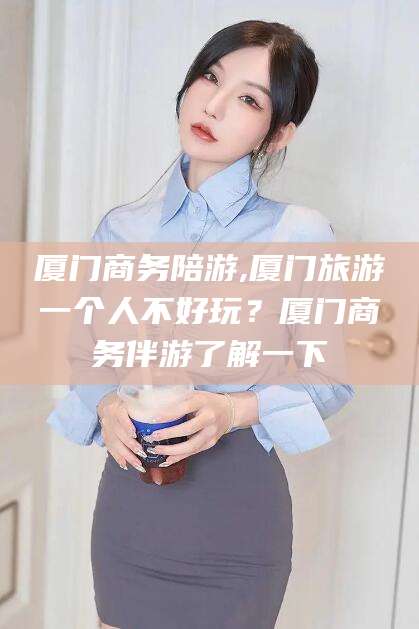 驻马店厦门商务陪游,厦门旅游一个人不好玩？厦门商务伴游了解一下