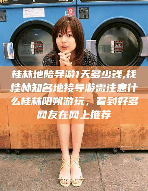 驻马店桂林地陪导游1天多少钱,找桂林知名地接导游需注意什么桂林阳朔游玩，看到好多网友在网上推荐