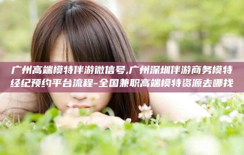 驻马店广州高端模特伴游微信号,广州深圳伴游商务模特经纪预约平台流程-全国兼职高端模特资源去哪找