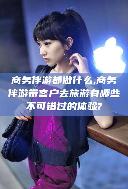 驻马店商务伴游都做什么,商务伴游带客户去旅游有哪些不可错过的体验?