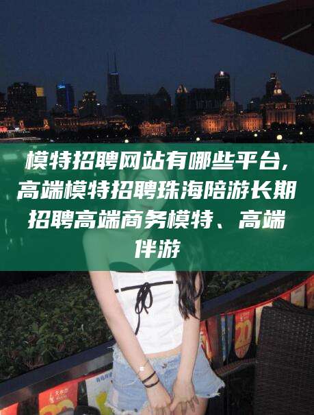 驻马店模特招聘网站有哪些平台,高端模特招聘珠海陪游长期招聘高端商务模特、高端伴游