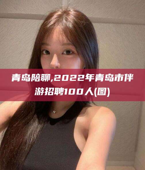 驻马店青岛陪聊,2022年青岛市伴游招聘100人(图)