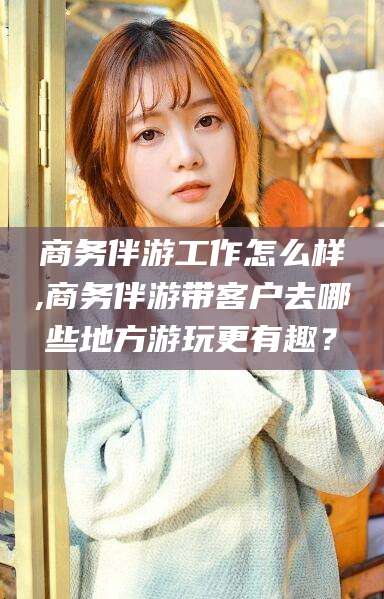 驻马店商务伴游工作怎么样,商务伴游带客户去哪些地方游玩更有趣？