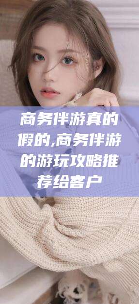 驻马店商务伴游真的假的,商务伴游的游玩攻略推荐给客户