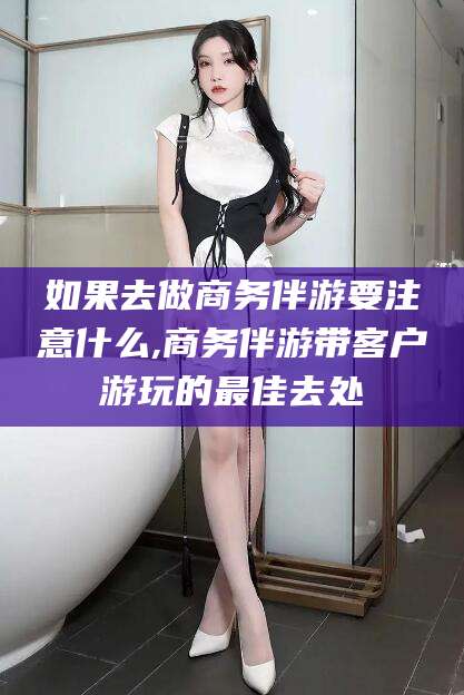 驻马店如果去做商务伴游要注意什么,商务伴游带客户游玩的最佳去处