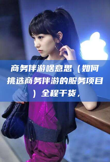 驻马店商务伴游啥意思（如何挑选商务伴游的服务项目）全程干货，