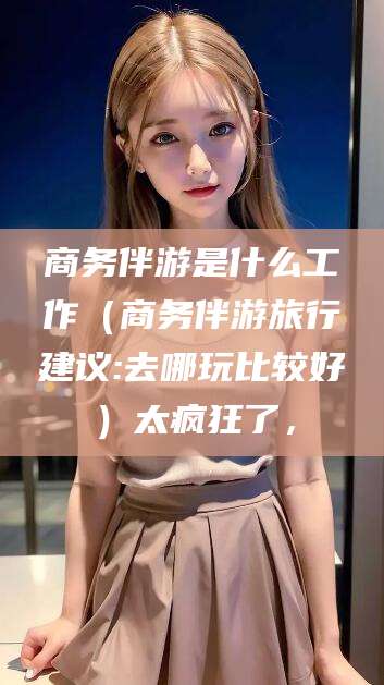 驻马店商务伴游是什么工作（商务伴游旅行建议:去哪玩比较好）太疯狂了，