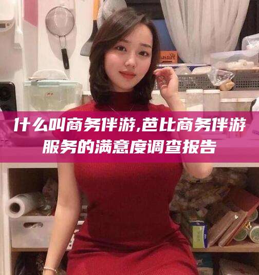 驻马店什么叫商务伴游,芭比商务伴游服务的满意度调查报告