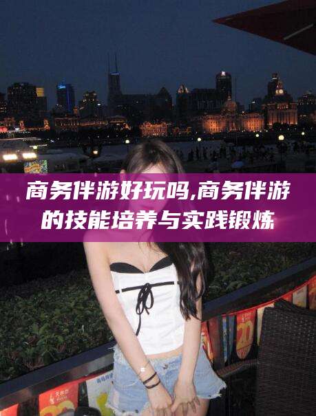 驻马店商务伴游好玩吗,商务伴游的技能培养与实践锻炼