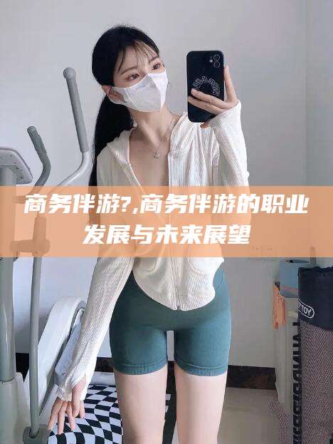 驻马店商务伴游?,商务伴游的职业发展与未来展望