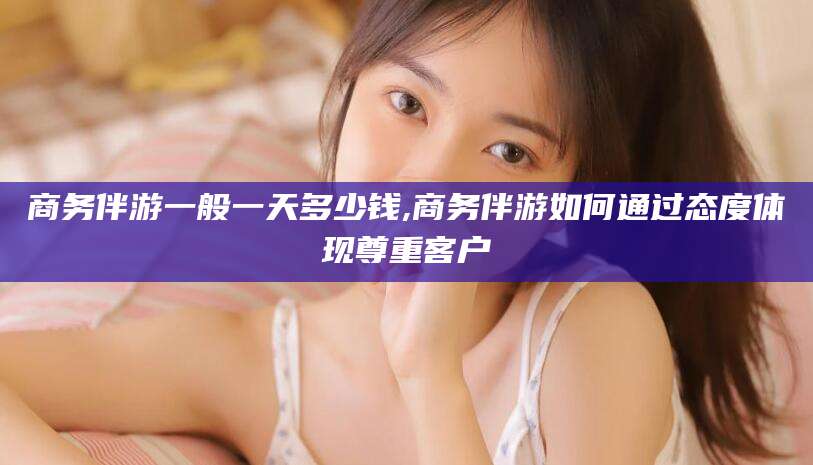 驻马店商务伴游一般一天多少钱,商务伴游如何通过态度体现尊重客户