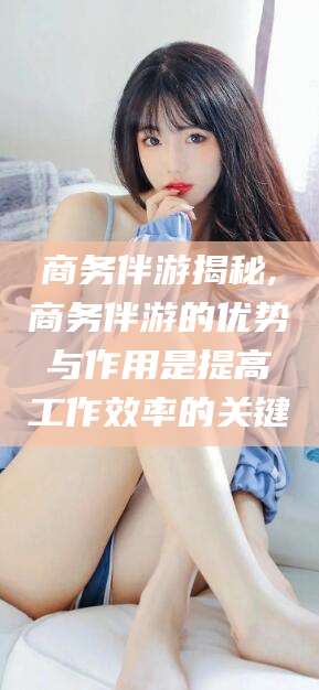 驻马店商务伴游揭秘,商务伴游的优势与作用是提高工作效率的关键