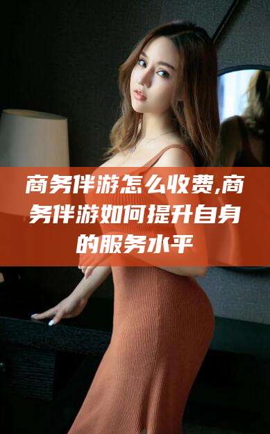 驻马店商务伴游怎么收费,商务伴游如何提升自身的服务水平