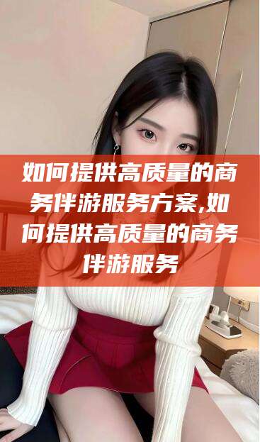 驻马店如何提供高质量的商务伴游服务方案,如何提供高质量的商务伴游服务